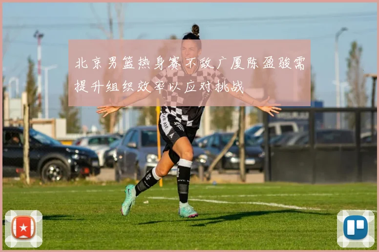 北京男篮热身赛不敌广厦陈盈骏需提升组织效率以应对挑战