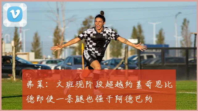 弗莱：文班现阶段超越约基奇恩比德即使一条腿也强于阿德巴约