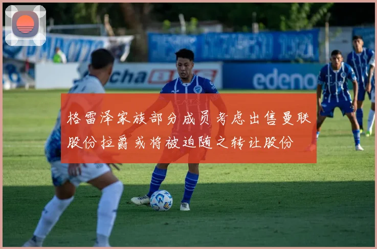 格雷泽家族部分成员考虑出售曼联股份拉爵或将被迫随之转让股份