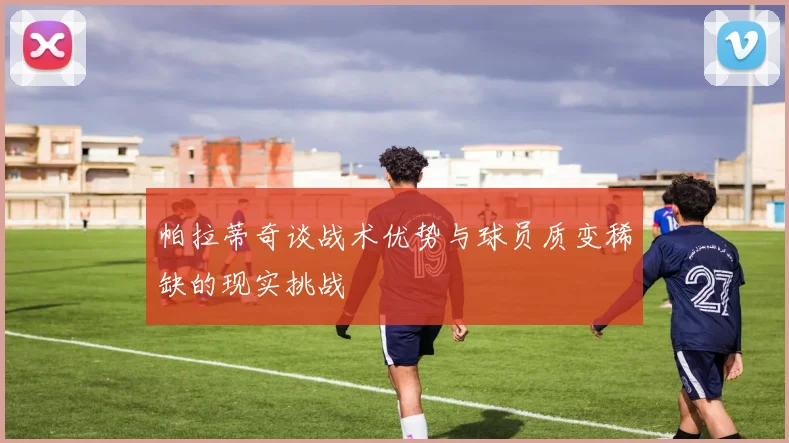 帕拉蒂奇谈战术优势与球员质变稀缺的现实挑战
