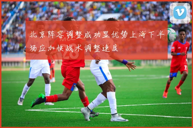 北京阵容调整成功显优势上海下半场应加快战术调整速度