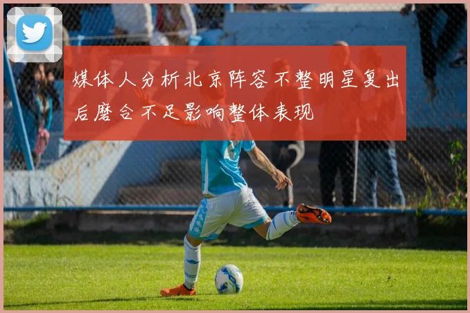 媒体人分析北京阵容不整明星复出后磨合不足影响整体表现