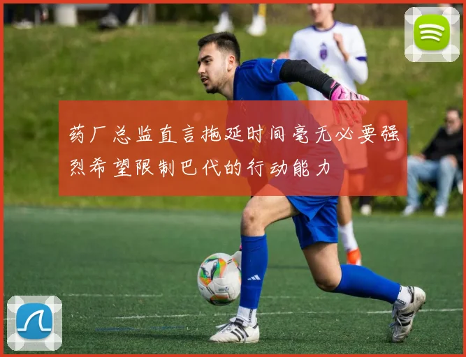 药厂总监直言拖延时间毫无必要强烈希望限制巴代的行动能力