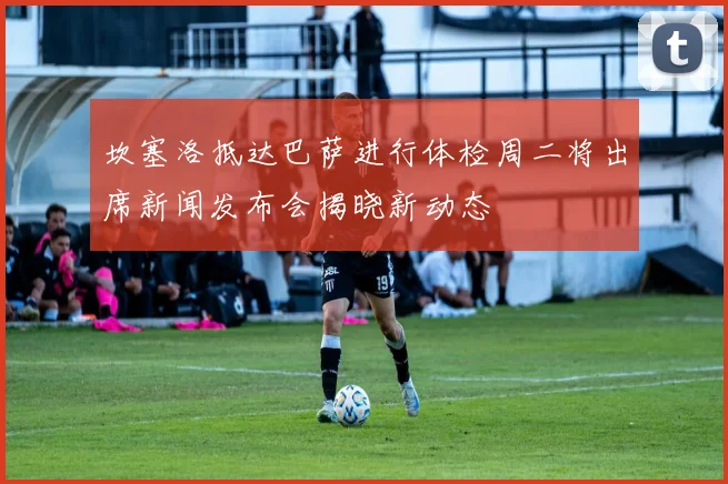 坎塞洛抵达巴萨进行体检周二将出席新闻发布会揭晓新动态