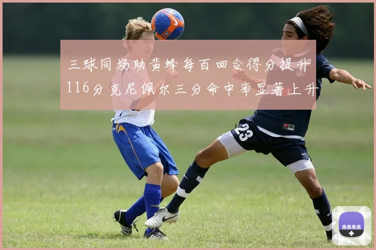 三球同场助黄蜂每百回合得分提升116分克尼佩尔三分命中率显著上升近10