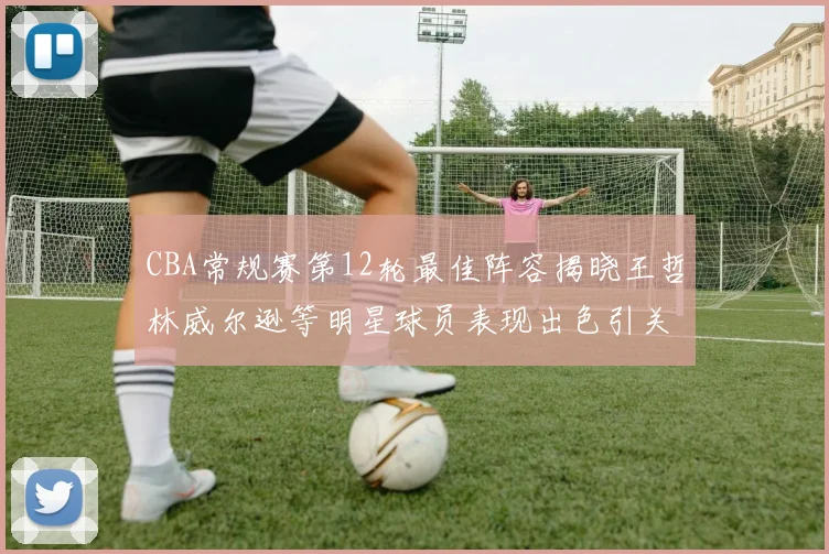CBA常规赛第12轮最佳阵容揭晓王哲林威尔逊等明星球员表现出色引关注