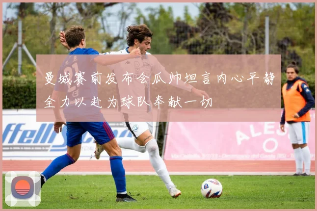 曼城赛前发布会瓜帅坦言内心平静全力以赴为球队奉献一切