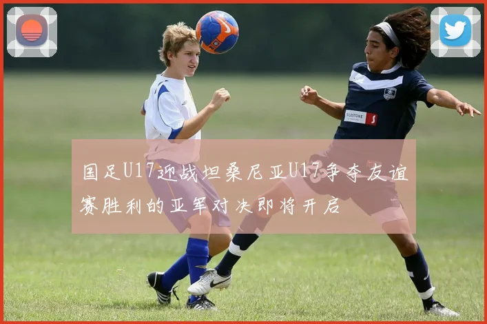 国足U17迎战坦桑尼亚U17争夺友谊赛胜利的亚军对决即将开启