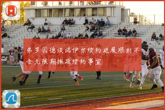 弗罗因德谈诺伊尔续约进展顺利不会无限期拖延续约事宜