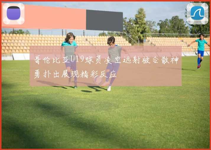 哥伦比亚U19球员凌空远射被合散神勇扑出展现精彩反应