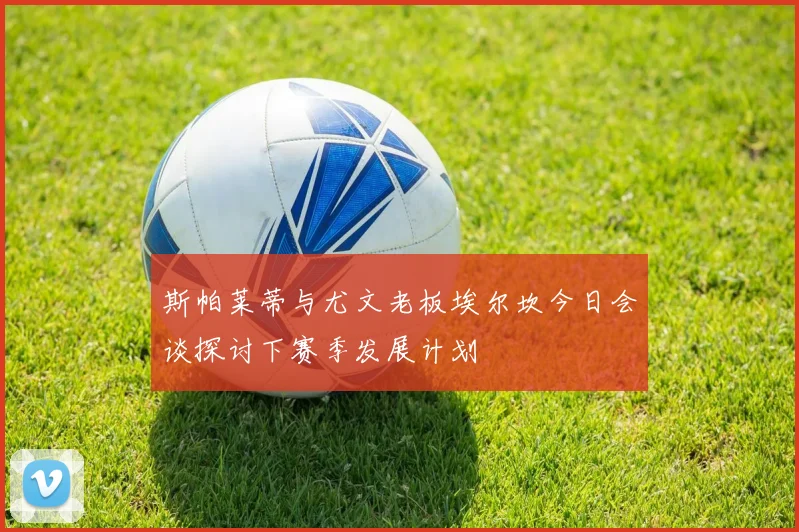 斯帕莱蒂与尤文老板埃尔坎今日会谈探讨下赛季发展计划