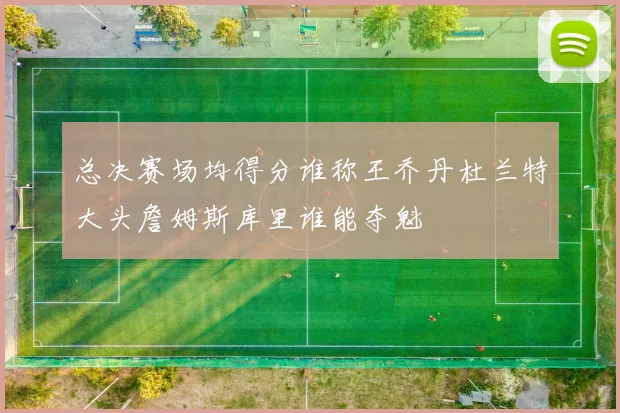 总决赛场均得分谁称王乔丹杜兰特大头詹姆斯库里谁能夺魁