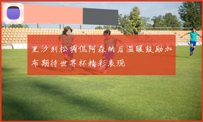 里沙利松调侃阿森纳后温暖鼓励加布期待世界杯精彩表现