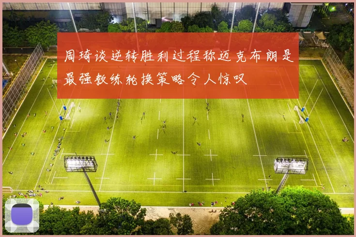 周琦谈逆转胜利过程称迈克布朗是最强教练轮换策略令人惊叹