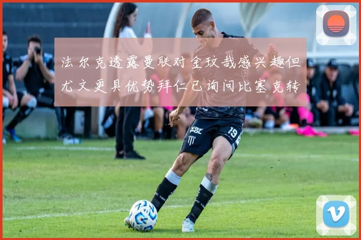 法尔克透露曼联对金玟哉感兴趣但尤文更具优势拜仁已询问比塞克转会情况