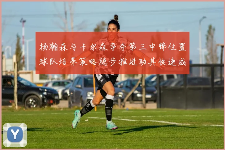 杨瀚森与卡尔森争夺第三中锋位置球队培养策略稳步推进助其快速成长