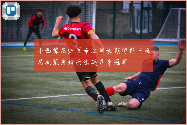 小西蒙尼归国专注训练期待斯卡洛尼决策看好西法英争夺冠军